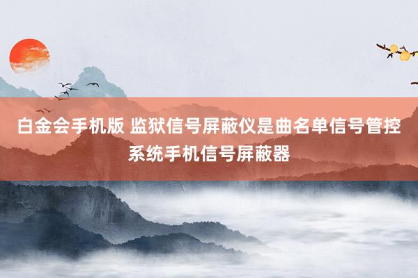 白金会手机版 监狱信号屏蔽仪是曲名单信号管控系统手机信号屏蔽器
