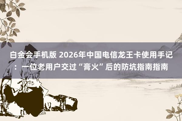 白金会手机版 2026年中国电信龙王卡使用手记：一位老用户交过“膏火”后的防坑指南指南