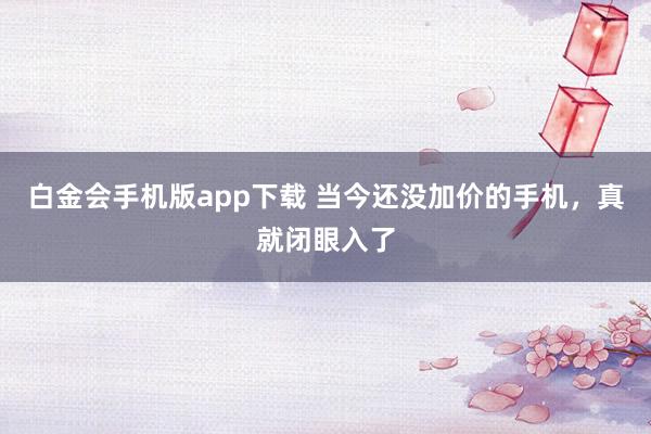 白金会手机版app下载 当今还没加价的手机，真就闭眼入了