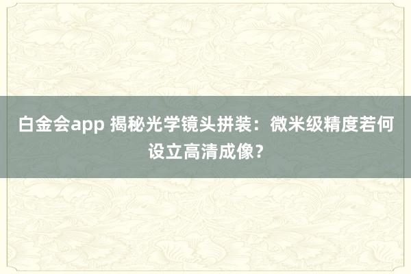 白金会app 揭秘光学镜头拼装：微米级精度若何设立高清成像？