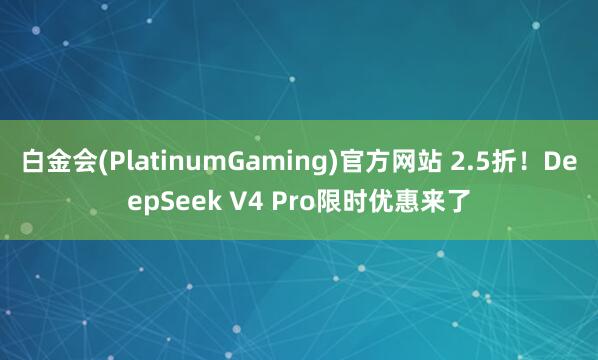 白金会(PlatinumGaming)官方网站 2.5折！DeepSeek V4 Pro限时优惠来了