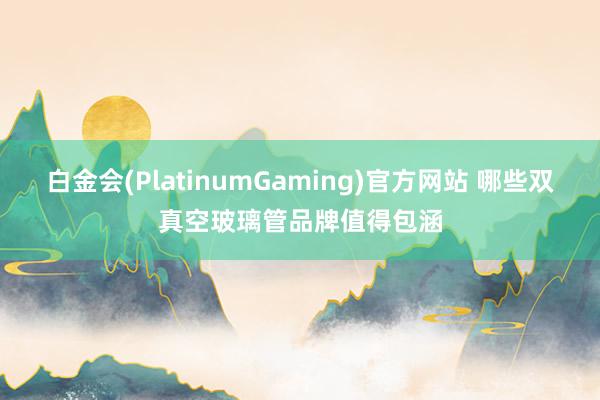 白金会(PlatinumGaming)官方网站 哪些双真空玻璃管品牌值得包涵