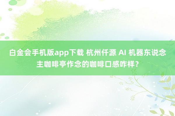 白金会手机版app下载 杭州仟源 AI 机器东说念主咖啡亭作念的咖啡口感咋样？