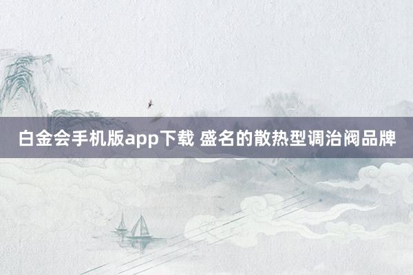 白金会手机版app下载 盛名的散热型调治阀品牌