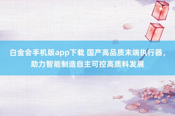 白金会手机版app下载 国产高品质末端执行器，助力智能制造自主可控高质料发展