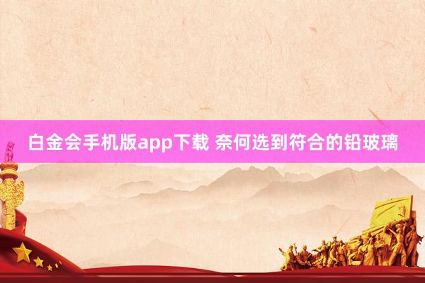 白金会手机版app下载 奈何选到符合的铅玻璃