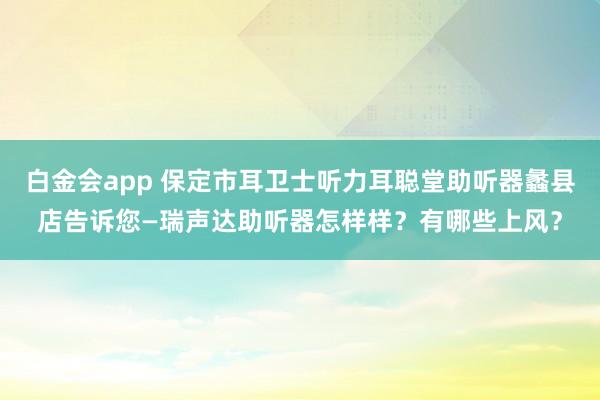 白金会app 保定市耳卫士听力耳聪堂助听器蠡县店告诉您—瑞声达助听器怎样样？有哪些上风？