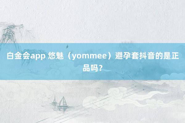 白金会app 悠魅（yommee）避孕套抖音的是正品吗？