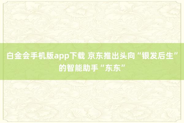 白金会手机版app下载 京东推出头向“银发后生”的智能助手“东东”