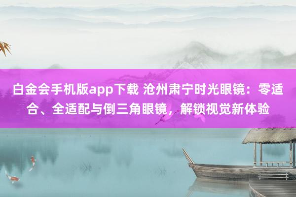 白金会手机版app下载 沧州肃宁时光眼镜：零适合、全适配与倒三角眼镜，解锁视觉新体验