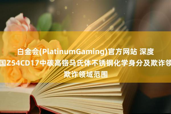 白金会(PlatinumGaming)官方网站 深度解析法国Z54CD17中碳高铬马氏体不锈钢化学身分及欺诈领域范围