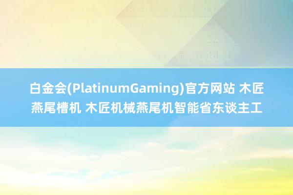 白金会(PlatinumGaming)官方网站 木匠燕尾槽机 木匠机械燕尾机智能省东谈主工