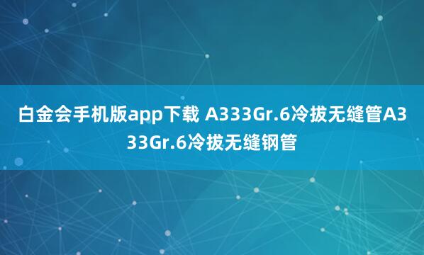 白金会手机版app下载 A333Gr.6冷拔无缝管A333Gr.6冷拔无缝钢管