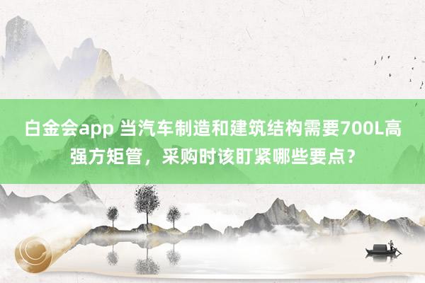 白金会app 当汽车制造和建筑结构需要700L高强方矩管，采购时该盯紧哪些要点？