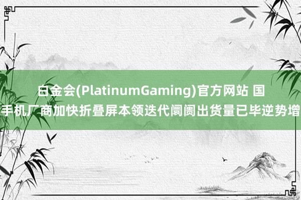 白金会(PlatinumGaming)官方网站 国产手机厂商加快折叠屏本领迭代阛阓出货量已毕逆势增长