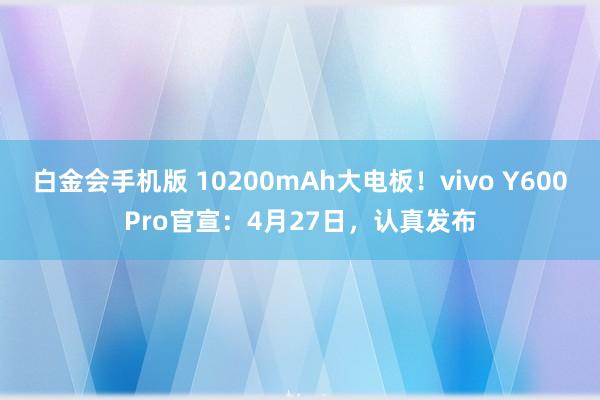 白金会手机版 10200mAh大电板！vivo Y600Pro官宣：4月27日，认真发布
