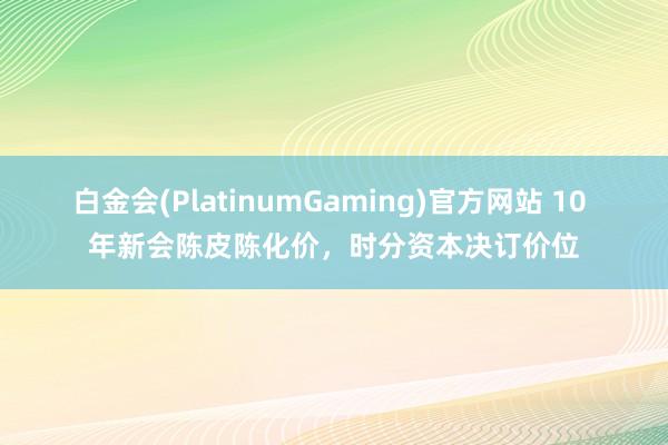 白金会(PlatinumGaming)官方网站 10 年新会陈皮陈化价，时分资本决订价位