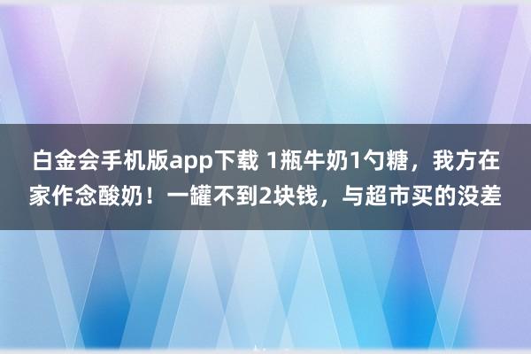 白金会手机版app下载 1瓶牛奶1勺糖，我方在家作念酸奶！一罐不到2块钱，与超市买的没差
