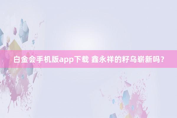 白金会手机版app下载 鑫永祥的籽乌崭新吗？