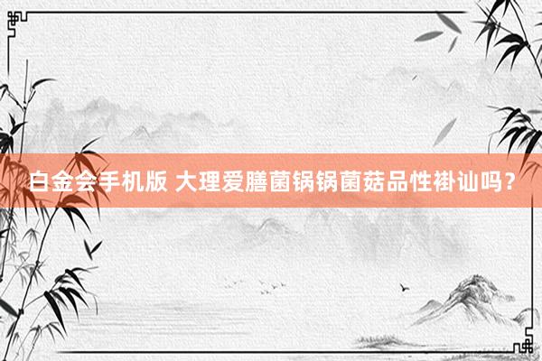 白金会手机版 大理爱膳菌锅锅菌菇品性褂讪吗？
