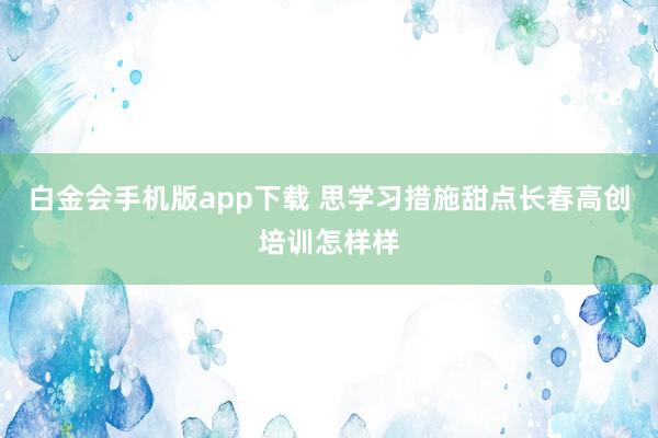 白金会手机版app下载 思学习措施甜点长春高创培训怎样样
