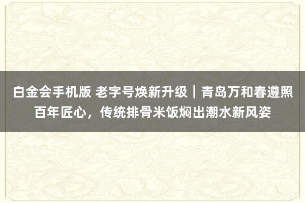 白金会手机版 老字号焕新升级｜青岛万和春遵照百年匠心，传统排骨米饭焖出潮水新风姿