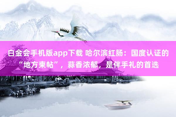 白金会手机版app下载 哈尔滨红肠：国度认证的“地方柬帖”，蒜香浓郁，是伴手礼的首选
