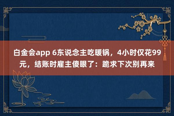 白金会app 6东说念主吃暖锅，4小时仅花99元，结账时雇主傻眼了：跪求下次别再来