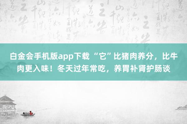 白金会手机版app下载 “它”比猪肉养分，比牛肉更入味！冬天过年常吃，养胃补肾护肠谈