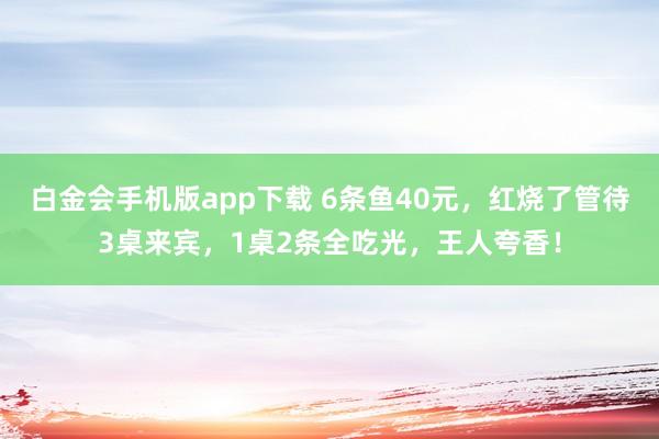 白金会手机版app下载 6条鱼40元，红烧了管待3桌来宾，1桌2条全吃光，王人夸香！
