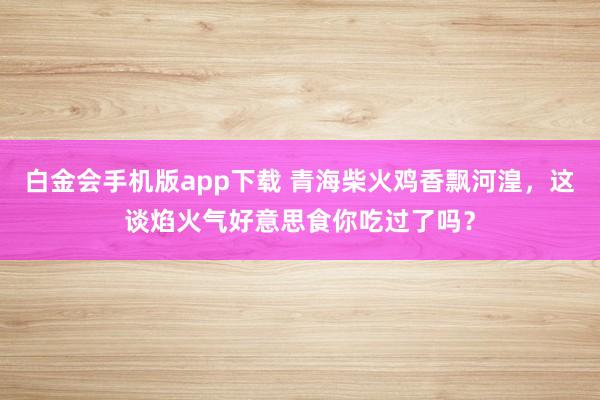 白金会手机版app下载 青海柴火鸡香飘河湟，这谈焰火气好意思食你吃过了吗？