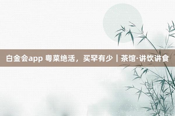 白金会app 粤菜绝活，买罕有少｜茶馆·讲饮讲食
