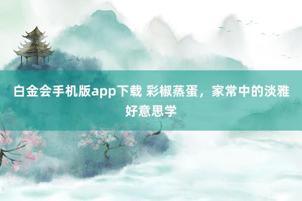 白金会手机版app下载 彩椒蒸蛋，家常中的淡雅好意思学