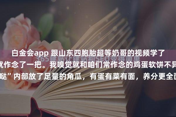 白金会app 跟山东四胞胎超等奶哥的视频学了“煎呱哒”，今天清晨就作念了一把。我嗅觉就和咱们常作念的鸡蛋软饼不异，只不外这个“煎呱哒”内部放了足量的角瓜，有蛋有菜有面，养分更全面了。 最初把角瓜切丝，放盐刹一下水，使瓜丝变软；然后放入面粉，打两颗鸡蛋，再放五香粉、盐等调料；临了用温水调成糊状。作念这些前用破壁...