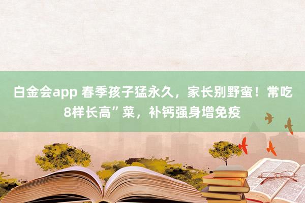 白金会app 春季孩子猛永久，家长别野蛮！常吃8样长高”菜，补钙强身增免疫