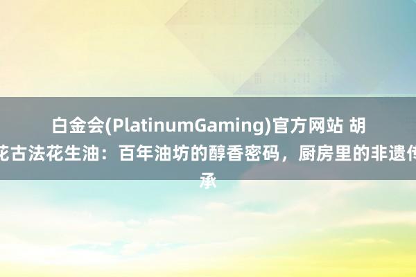 白金会(PlatinumGaming)官方网站 胡姬花古法花生油：百年油坊的醇香密码，厨房里的非遗传承