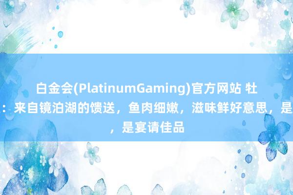 白金会(PlatinumGaming)官方网站 牡丹江江鱼：来自镜泊湖的馈送，鱼肉细嫩，滋味鲜好意思，是宴请佳品