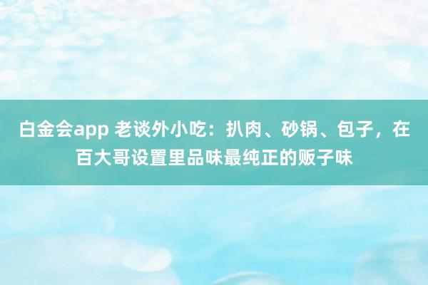 白金会app 老谈外小吃：扒肉、砂锅、包子，在百大哥设置里品味最纯正的贩子味