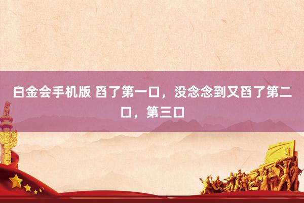 白金会手机版 舀了第一口，没念念到又舀了第二口，第三口