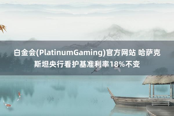 白金会(PlatinumGaming)官方网站 哈萨克斯坦央行看护基准利率18%不变