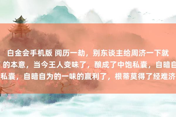 白金会手机版 阅历一劫，别东谈主给周济一下就往时了，这等于“经济”的本意，当今王人变味了，酿成了中饱私囊，自暗自为的一味的赢利了，根蒂莫得了经难济东谈主的本意