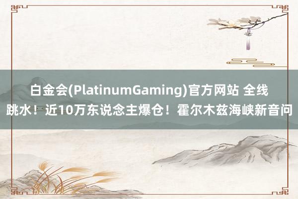 白金会(PlatinumGaming)官方网站 全线跳水！近10万东说念主爆仓！霍尔木兹海峡新音问