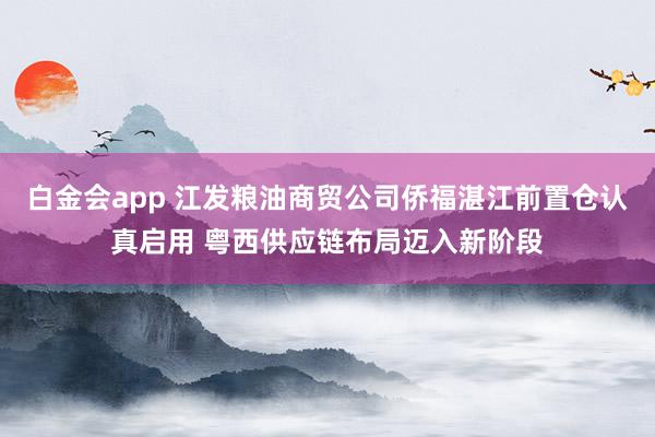 白金会app 江发粮油商贸公司侨福湛江前置仓认真启用 粤西供应链布局迈入新阶段