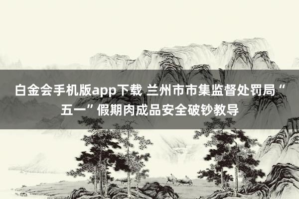 白金会手机版app下载 兰州市市集监督处罚局“五一”假期肉成品安全破钞教导