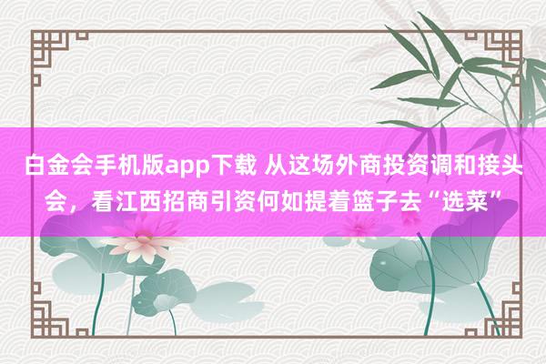 白金会手机版app下载 从这场外商投资调和接头会，看江西招商引资何如提着篮子去“选菜”