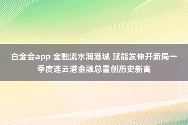 白金会app 金融流水润港城 赋能发伸开新局一季度连云港金融总量创历史新高