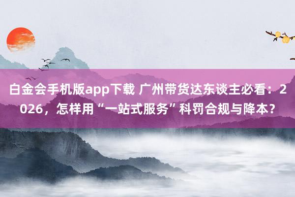 白金会手机版app下载 广州带货达东谈主必看：2026，怎样用“一站式服务”科罚合规与降本？