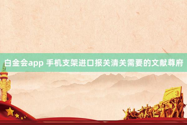 白金会app 手机支架进口报关清关需要的文献尊府