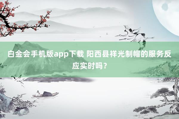 白金会手机版app下载 阳西县祥光制帽的服务反应实时吗？