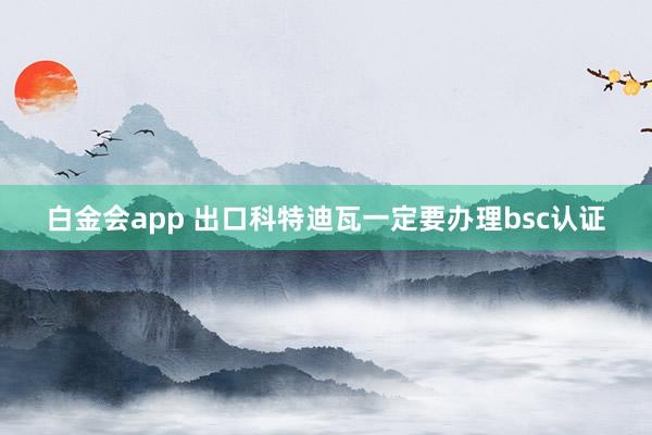 白金会app 出口科特迪瓦一定要办理bsc认证
